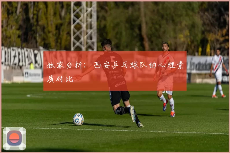 独家分析：西安乒乓球队的心理素质对比