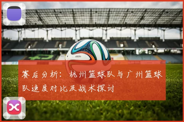 赛后分析：杭州篮球队与广州篮球队速度对比及战术探讨