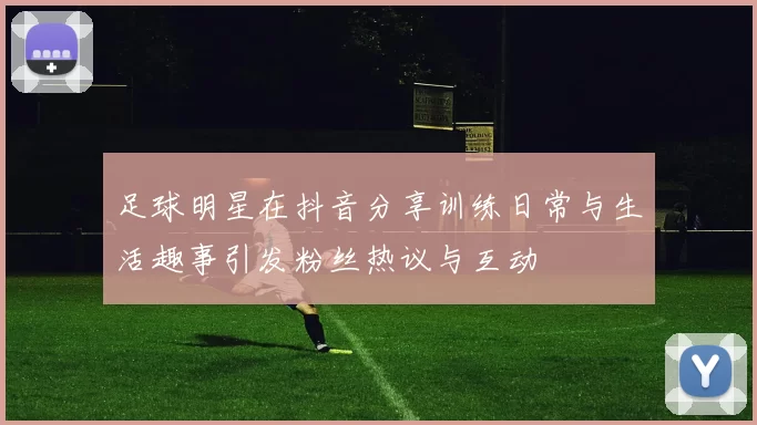 足球明星在抖音分享训练日常与生活趣事引发粉丝热议与互动