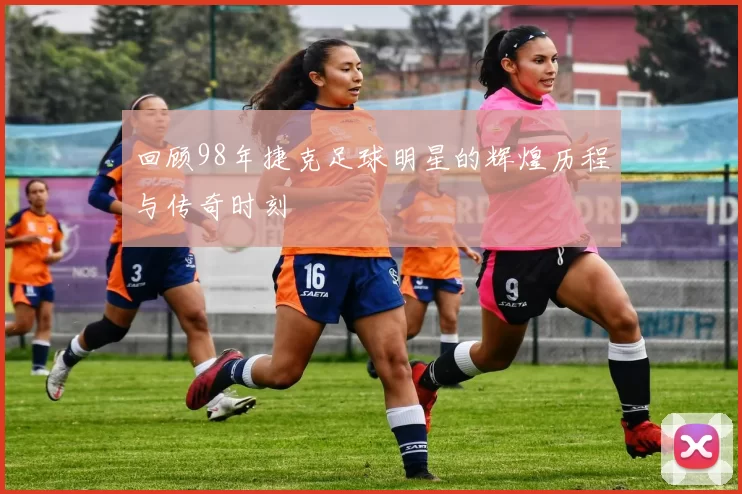 回顾98年捷克足球明星的辉煌历程与传奇时刻