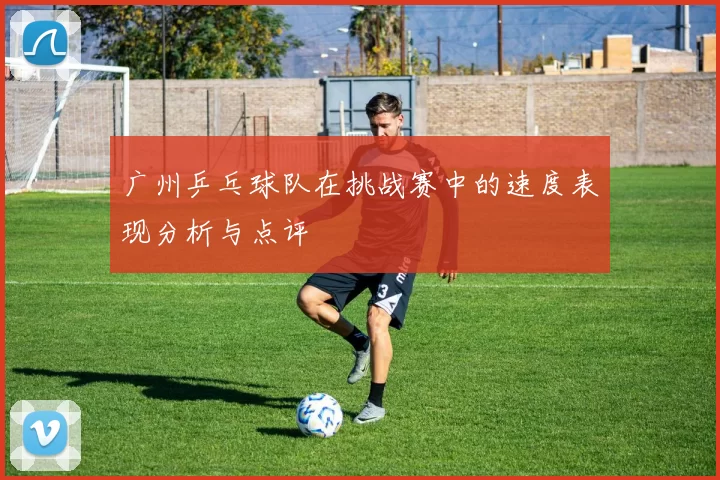 广州乒乓球队在挑战赛中的速度表现分析与点评