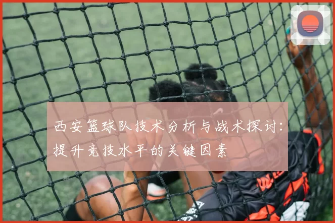 西安篮球队技术分析与战术探讨：提升竞技水平的关键因素